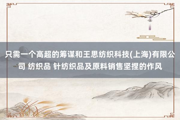 只需一个高超的筹谋和王思纺织科技(上海)有限公司 纺织品 针纺织品及原料销售坚捏的作风